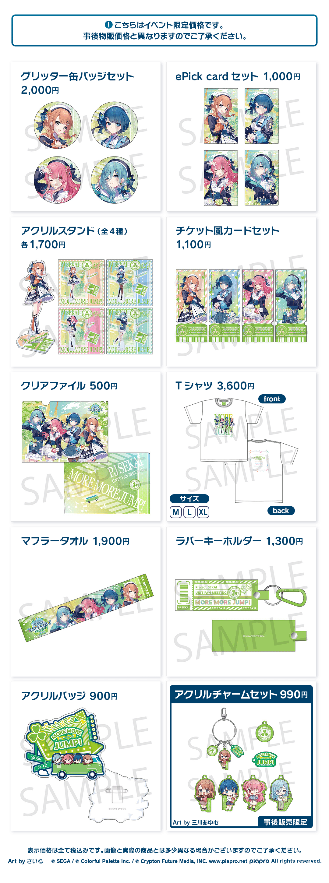 こちらはイベント限定価格です。事後物販価格と異なりますのでご了承ください。 グリッター缶バッジセット 2,000円 ePick card セット 1,000円 アクリルスタンド(全4種) 各1,700円 チケット風カードセット 1,100円 クリアファイル 500円 Tシャツ 3,600円 マフラータオル 1,900円 ラバーキーホルダー 1,300円 アクリルバッジ 900円 アクリルチャームセット 990円※事後物販価格 Art by 三川あゆむ 事後物販限定 表示価格は全て税込みです。画像と実際の商品とは多少異なる場合がございますのでご了承ください。 Art by さいね ©︎SEGA / ©︎Colorful Palette Inc. / ©︎Crypton Future Media, INC. www.piapro.net piapro All rights reserved.